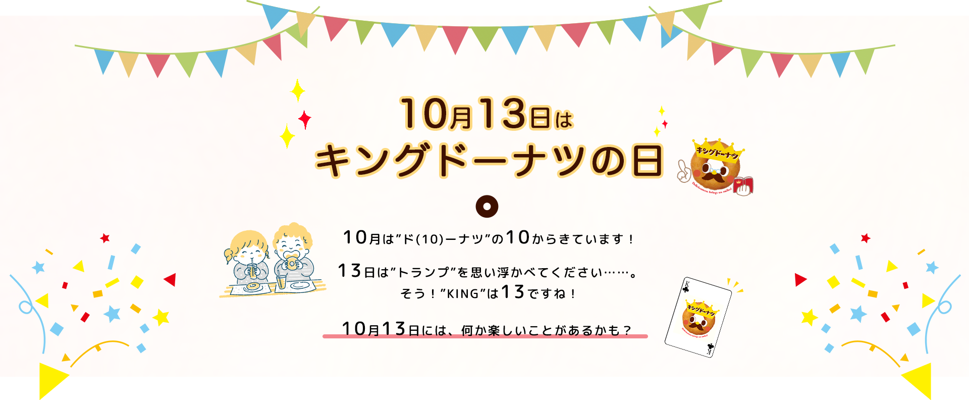 10月13日はキングドーナツの日。10月は”ド(10)ーナツ”の10からきています！13日は”トランプ”を思い浮かべてください……。そう！”KING”は13ですね！